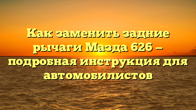 Как заменить задние рычаги Мазда 626 — подробная инструкция для автомобилистов