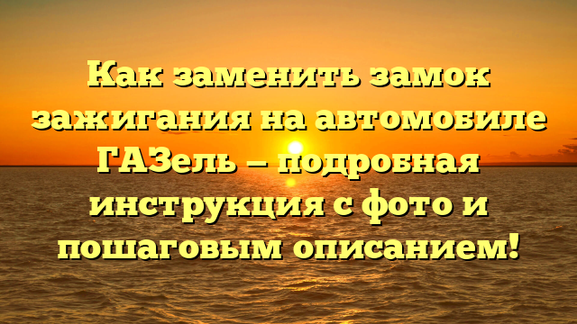 Как заменить замок зажигания на автомобиле ГАЗель — подробная инструкция с фото и пошаговым описанием!