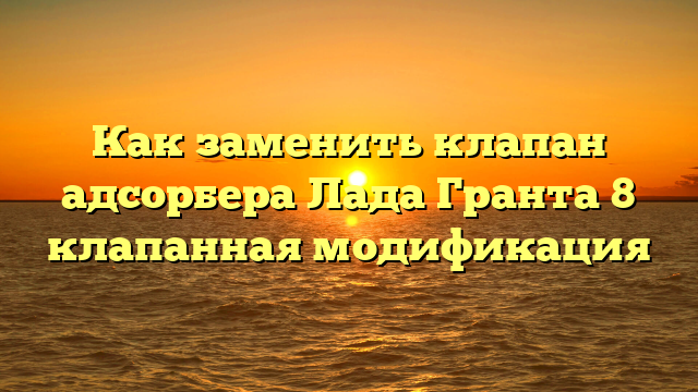 Как заменить клапан адсорбера Лада Гранта 8 клапанная модификация