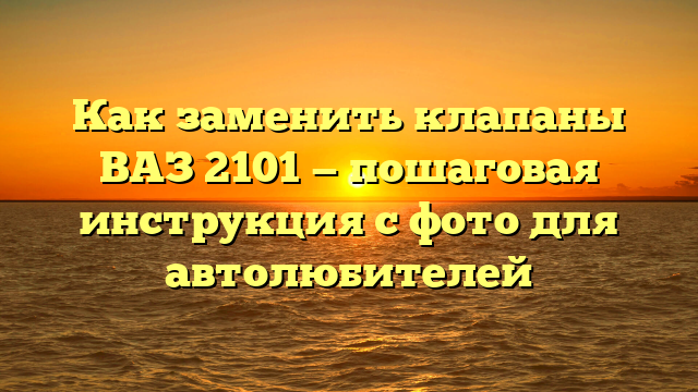 Как заменить клапаны ВАЗ 2101 — пошаговая инструкция с фото для автолюбителей