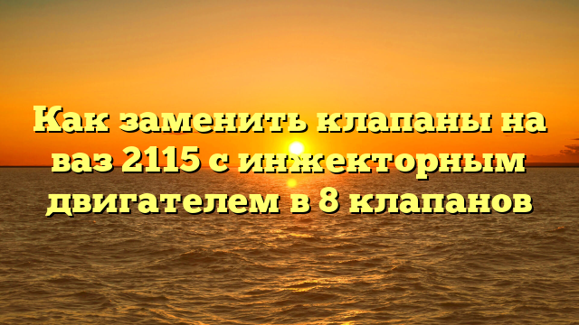 Как заменить клапаны на ваз 2115 с инжекторным двигателем в 8 клапанов