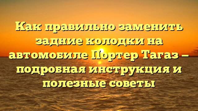 Как правильно заменить задние колодки на автомобиле Портер Тагаз — подробная инструкция и полезные советы