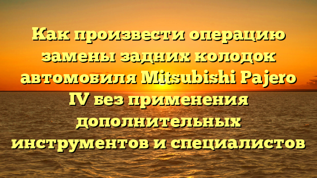 Как произвести операцию замены задних колодок автомобиля Mitsubishi Pajero IV без применения дополнительных инструментов и специалистов